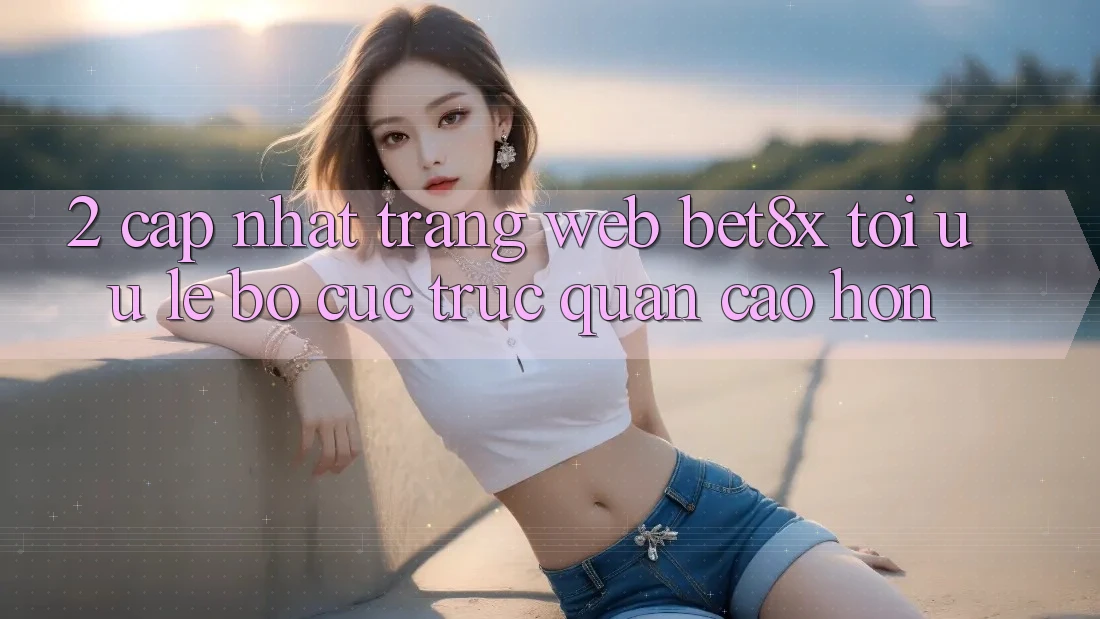 2. Cập Nhật Trang web bet8x: Tối Ưu Lẹ, Bố cục Trực Quan Cao hơn