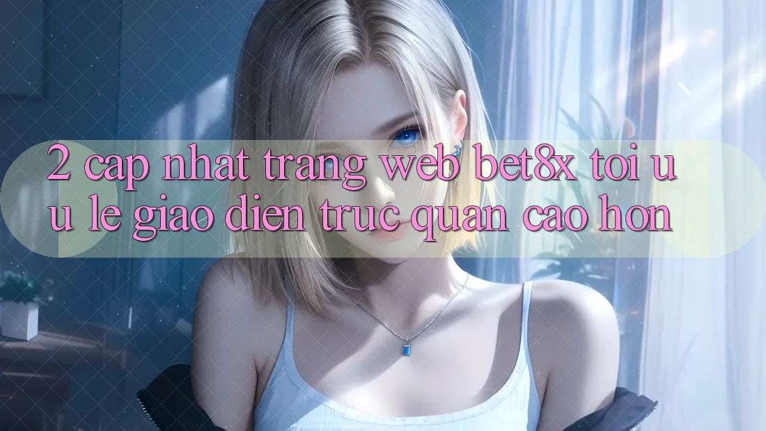 2. Cập Nhật Trang web bet8x: Tối Ưu Lẹ, Giao Diện Trực Quan Cao hơn