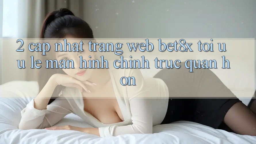 2. Cập Nhật Trang web bet8x: Tối Ưu Lẹ, Màn hình chính Trực Quan Hơn