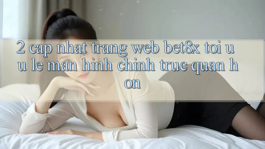 2. Cập Nhật Trang web bet8x: Tối Ưu Lẹ, Màn hình chính Trực Quan Hơn