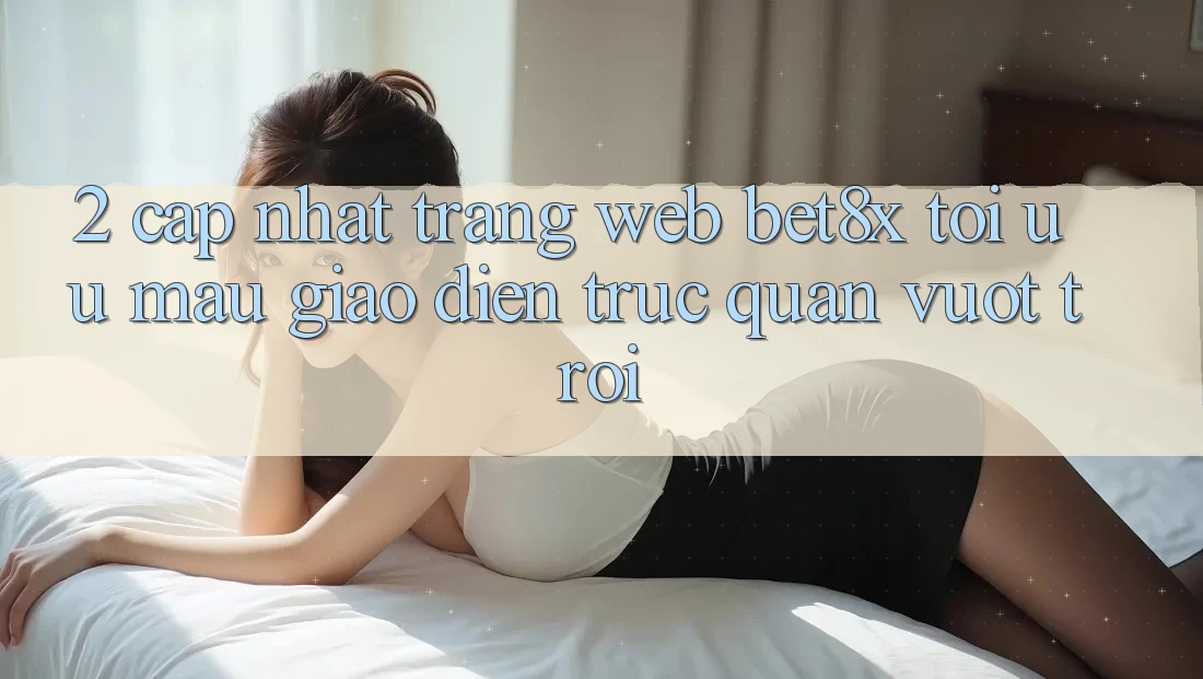 2. Cập Nhật Trang web bet8x: Tối Ưu Mau, Giao Diện Trực Quan Vượt trội 2. Cập Nhật Trang web bet8x: Tối Ưu Mau, Giao Diện Trực Quan Vượt trội