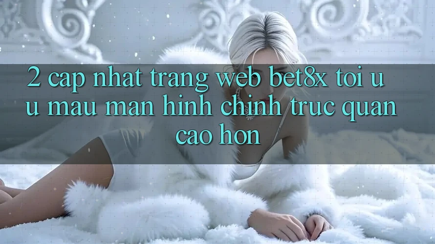 2. Cập Nhật Trang web bet8x: Tối Ưu Mau, Màn hình chính Trực Quan Cao hơn
