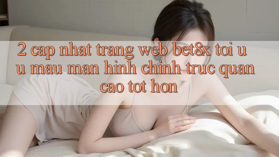 2. Cập Nhật Trang web bet8x: Tối Ưu Mau, Màn hình chính Trực Quan Cao tốt hơn