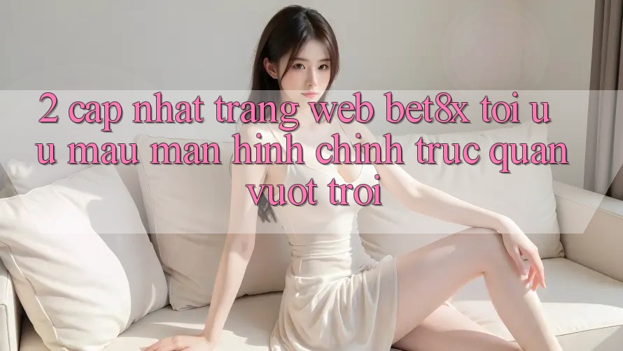 2. Cập Nhật Trang web bet8x: Tối Ưu Mau, Màn hình chính Trực Quan Vượt trội