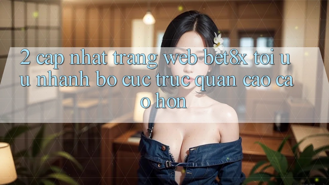 2. Cập Nhật Trang web bet8x: Tối Ưu Nhanh, Bố cục Trực Quan Cao cao hơn