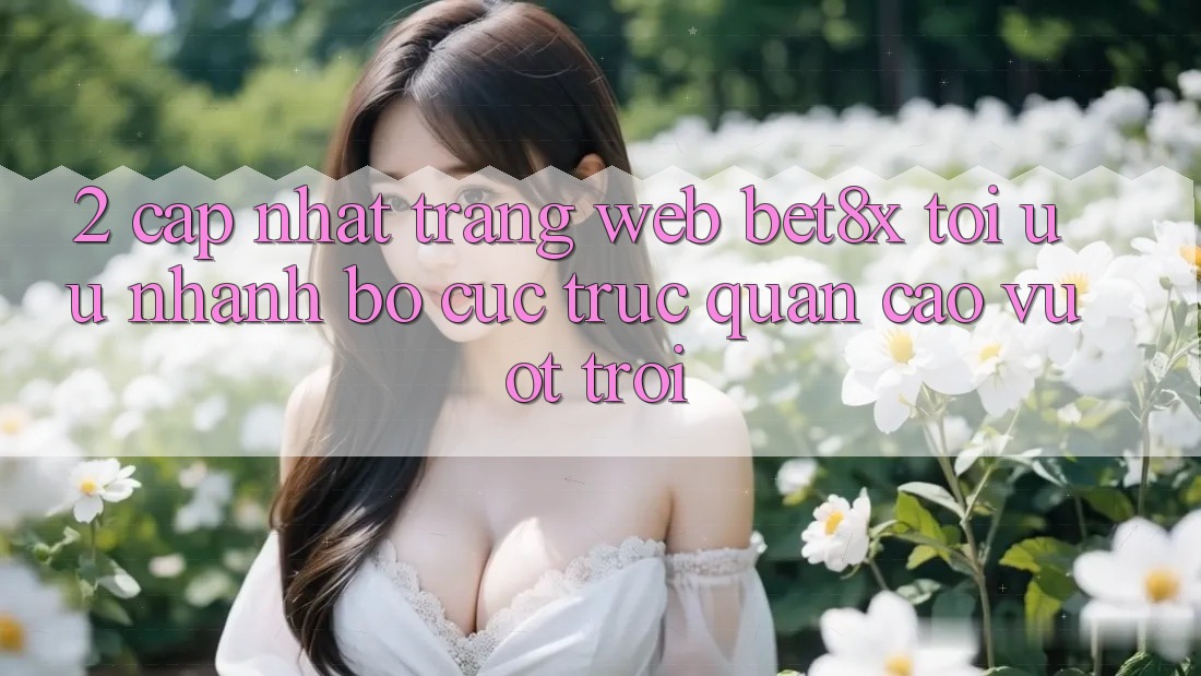 2. Cập Nhật Trang web bet8x: Tối Ưu Nhanh, Bố cục Trực Quan Cao vượt trội