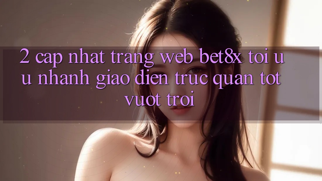 2. Cập Nhật Trang web bet8x: Tối Ưu Nhanh, Giao Diện Trực Quan Tốt vượt trội