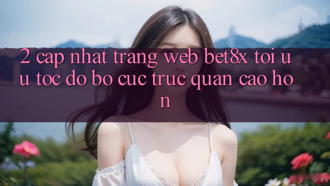 2. Cập Nhật Trang web bet8x: Tối Ưu Tốc Độ, Bố cục Trực Quan Cao hơn