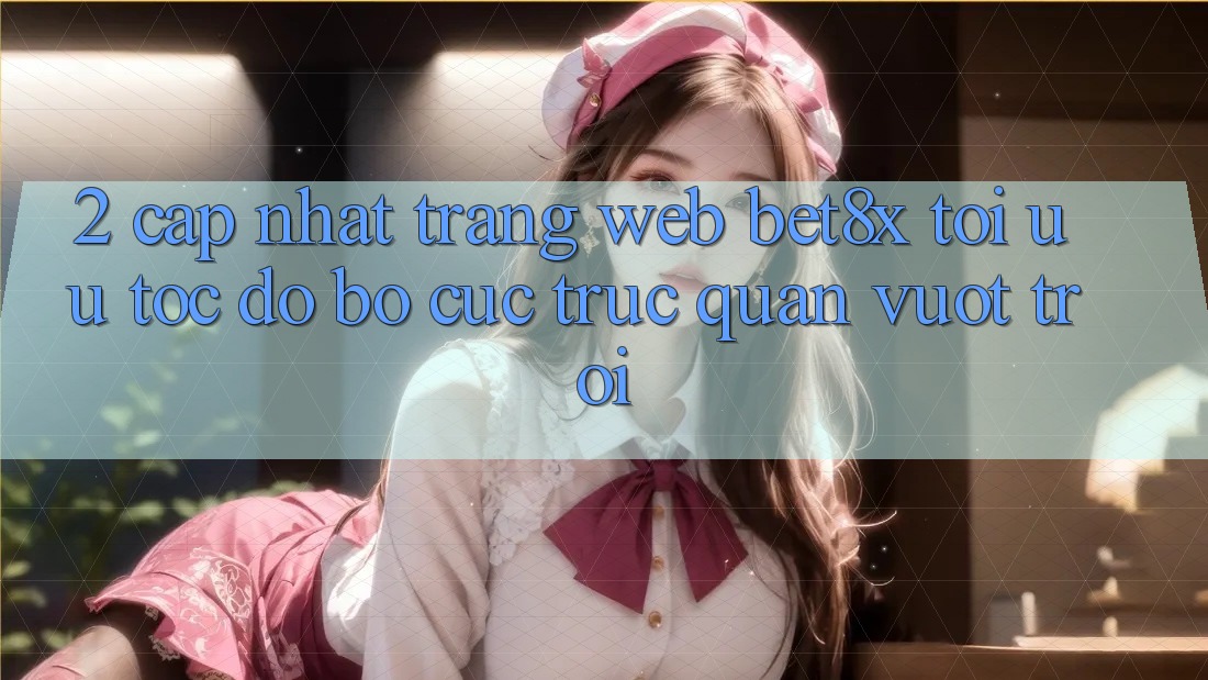 2. Cập Nhật Trang web bet8x: Tối Ưu Tốc Độ, Bố cục Trực Quan Vượt trội