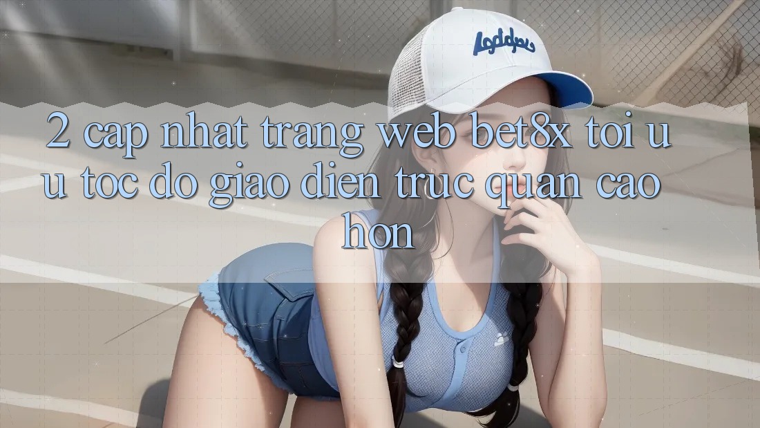 2. Cập Nhật Trang web bet8x: Tối Ưu Tốc độ, Giao Diện Trực Quan Cao hơn
