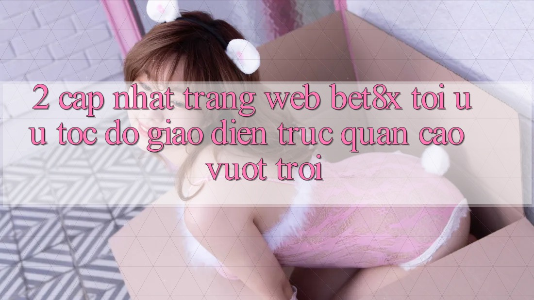 2. Cập Nhật Trang web bet8x: Tối Ưu Tốc Độ, Giao Diện Trực Quan Cao vượt trội