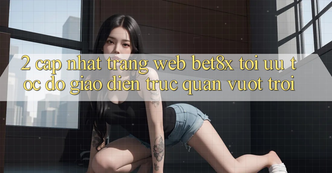 2. Cập Nhật Trang web bet8x: Tối Ưu Tốc Độ, Giao Diện Trực Quan Vượt trội
