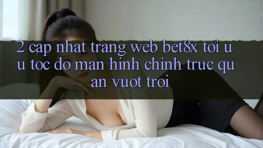 2. Cập Nhật Trang web bet8x: Tối Ưu Tốc Độ, Màn hình chính Trực Quan Vượt trội