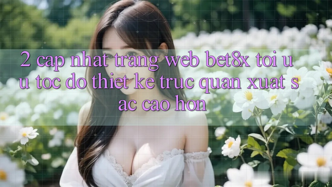 2. Cập Nhật Trang web bet8x: Tối Ưu Tốc Độ, Thiết kế Trực Quan Xuất sắc cao hơn