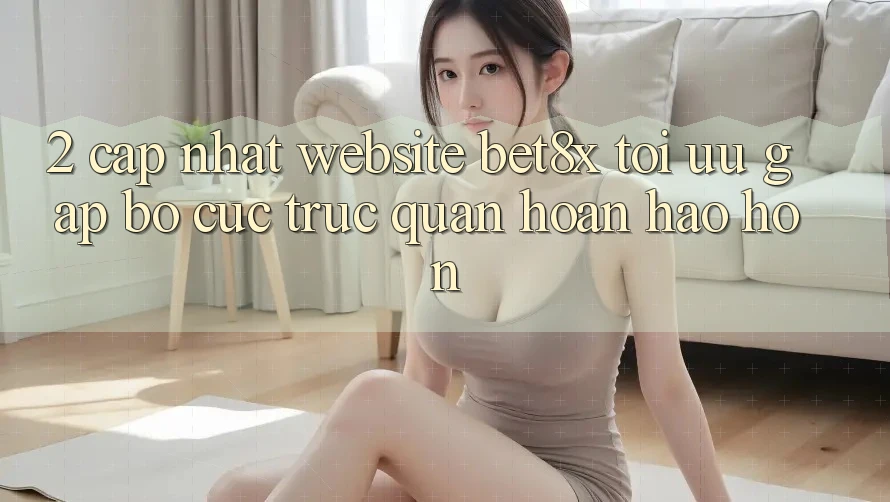 2. Cập Nhật Website bet8x: Tối Ưu Gấp, Bố cục Trực Quan Hoàn hảo hơn