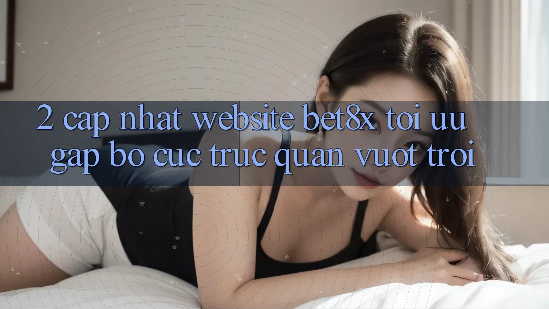 2. Cập Nhật Website bet8x: Tối Ưu Gấp, Bố cục Trực Quan Vượt trội