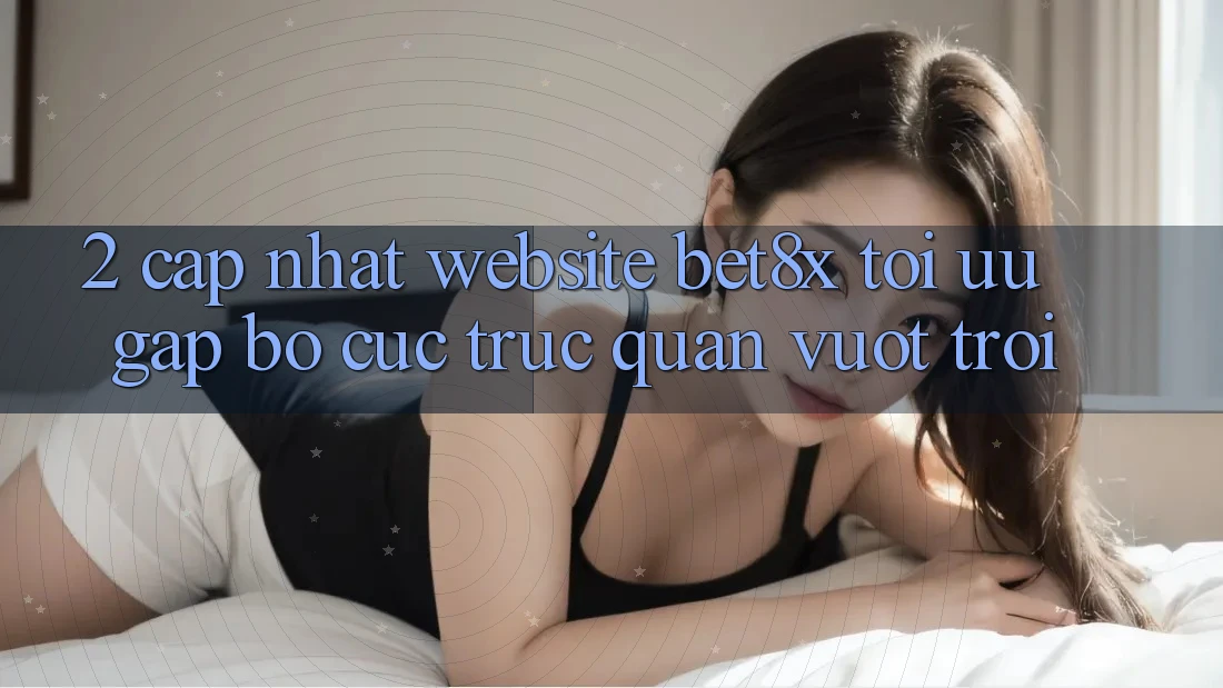2. Cập Nhật Website bet8x: Tối Ưu Gấp, Bố cục Trực Quan Vượt trội
