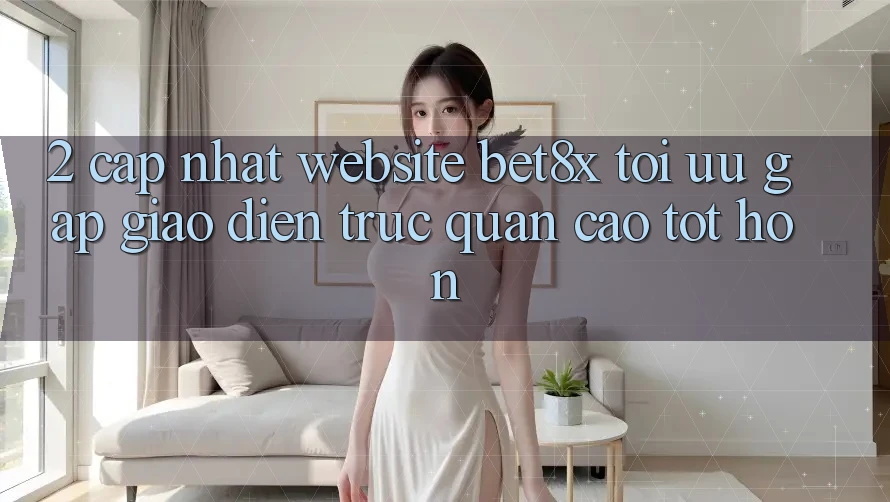 2. Cập Nhật Website bet8x: Tối Ưu Gấp, Giao Diện Trực Quan Cao tốt hơn