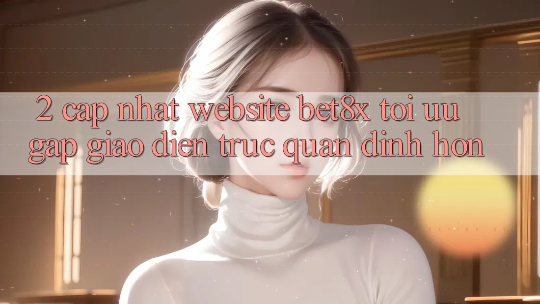 2. Cập Nhật Website bet8x: Tối Ưu Gấp, Giao Diện Trực Quan Đỉnh hơn