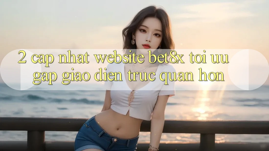2. Cập Nhật Website bet8x: Tối Ưu Gấp, Giao Diện Trực Quan Hơn