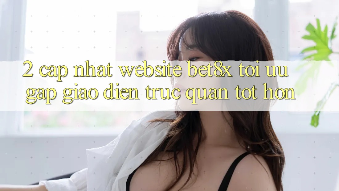 2. Cập Nhật Website bet8x: Tối Ưu Gấp, Giao Diện Trực Quan Tốt hơn