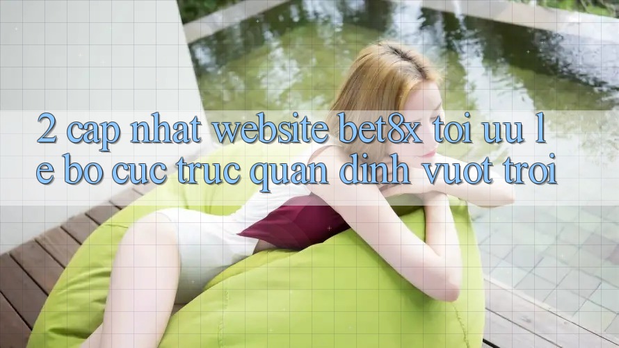 2. Cập Nhật Website bet8x: Tối Ưu Lẹ, Bố cục Trực Quan Đỉnh vượt trội