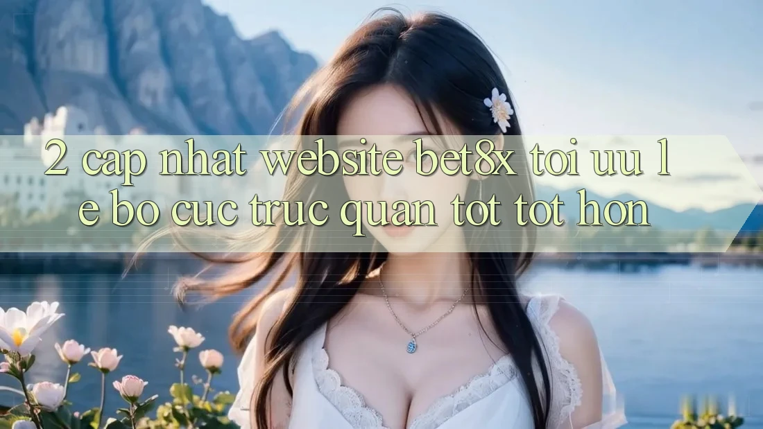 2. Cập Nhật Website bet8x: Tối Ưu Lẹ, Bố cục Trực Quan Tốt tốt hơn