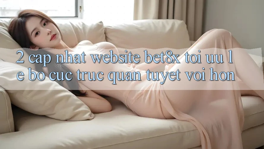 2. Cập Nhật Website bet8x: Tối Ưu Lẹ, Bố cục Trực Quan Tuyệt vời hơn
