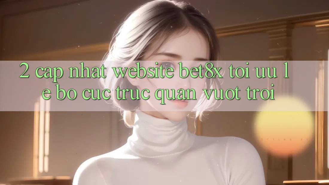2. Cập Nhật Website bet8x: Tối Ưu Lẹ, Bố cục Trực Quan Vượt trội