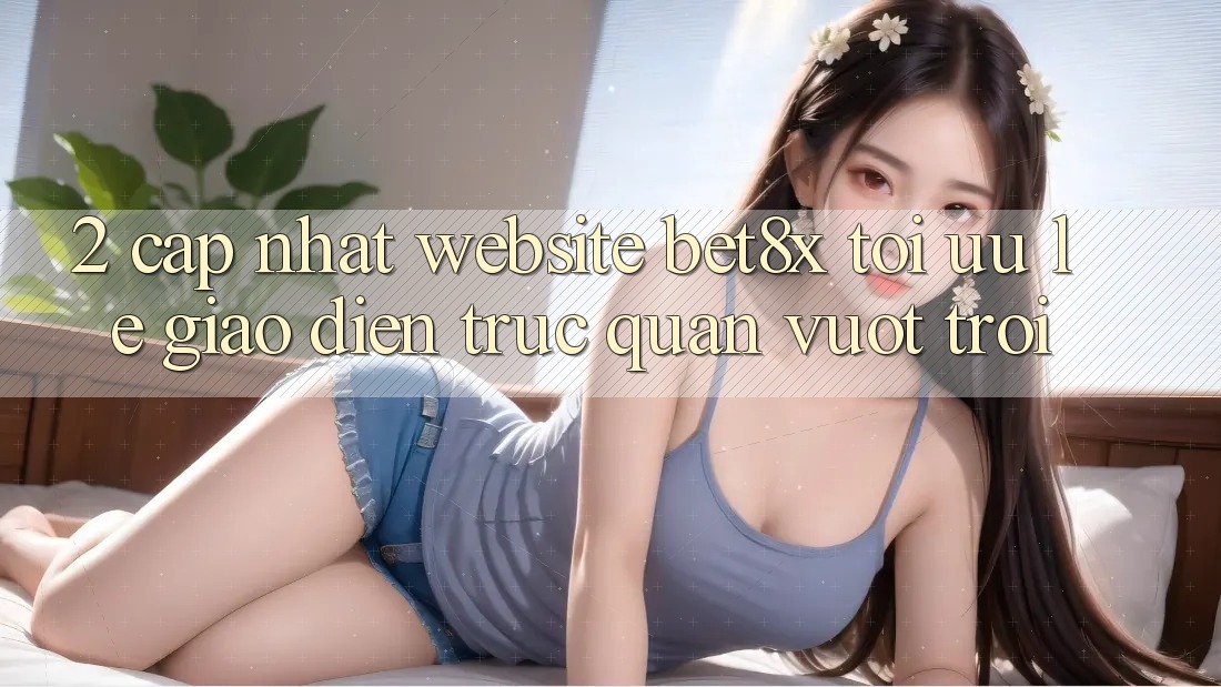 2. Cập Nhật Website bet8x: Tối Ưu Lẹ, Giao Diện Trực Quan Vượt trội