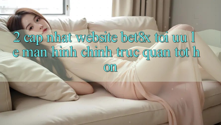 2. Cập Nhật Website bet8x: Tối Ưu Lẹ, Màn hình chính Trực Quan Tốt hơn