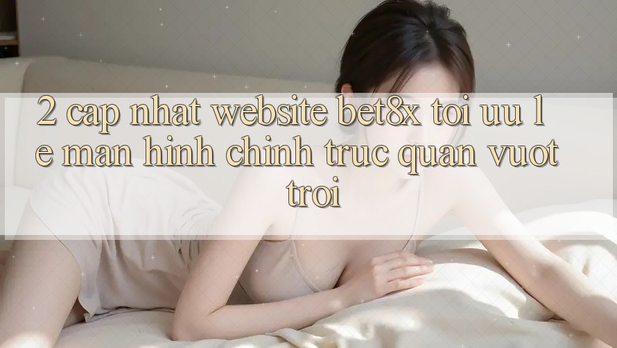 2. Cập Nhật Website bet8x: Tối Ưu Lẹ, Màn hình chính Trực Quan Vượt trội