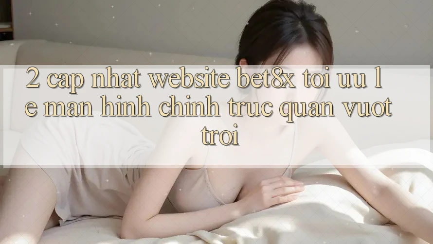 2. Cập Nhật Website bet8x: Tối Ưu Lẹ, Màn hình chính Trực Quan Vượt trội