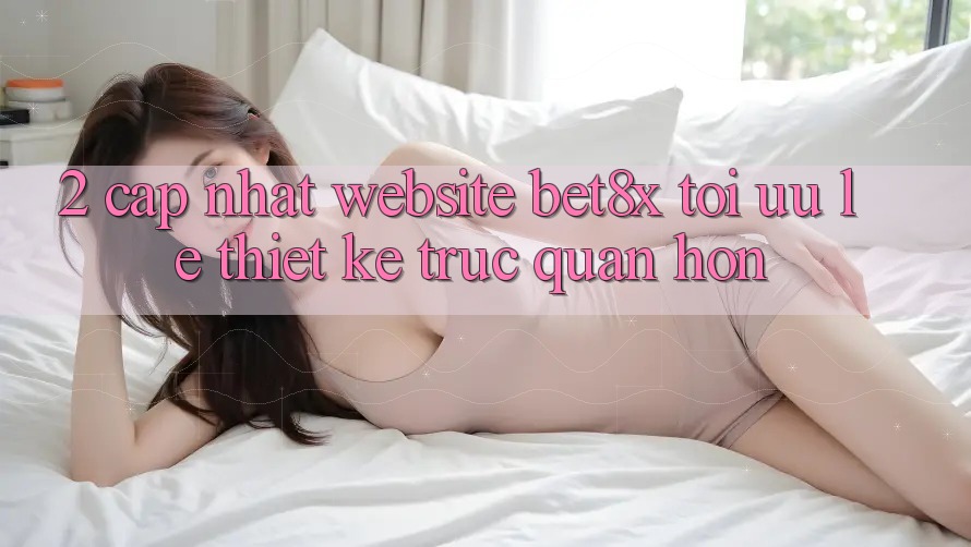 2. Cập Nhật Website bet8x: Tối Ưu Lẹ, Thiết kế Trực Quan Hơn