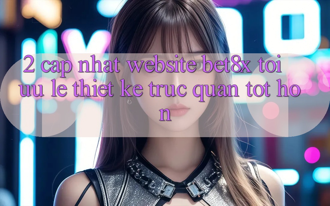 2. Cập Nhật Website bet8x: Tối Ưu Lẹ, Thiết kế Trực Quan Tốt hơn