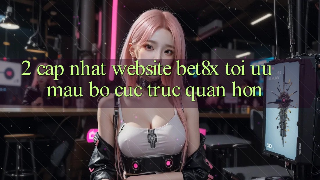 2. Cập Nhật Website bet8x: Tối Ưu Mau, Bố cục Trực Quan Hơn