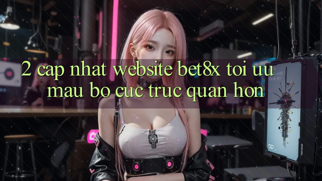2. Cập Nhật Website bet8x: Tối Ưu Mau, Bố cục Trực Quan Hơn