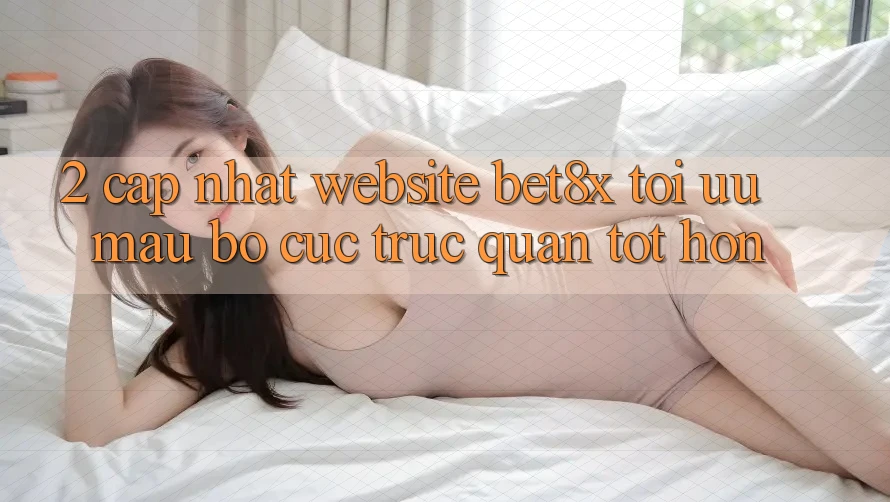 2. Cập Nhật Website bet8x: Tối Ưu Mau, Bố cục Trực Quan Tốt hơn