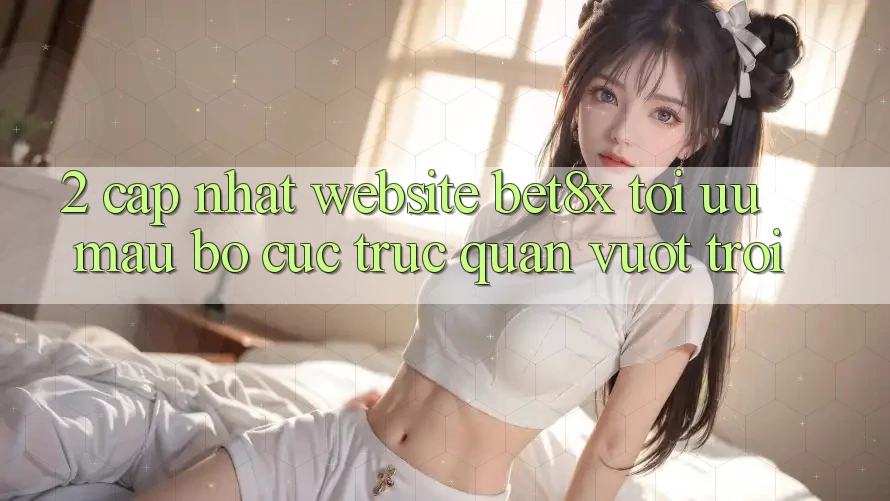 2. Cập Nhật Website bet8x: Tối Ưu Mau, Bố cục Trực Quan Vượt trội