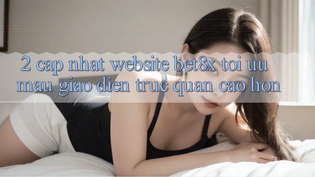 2. Cập Nhật Website bet8x: Tối Ưu Mau, Giao Diện Trực Quan Cao hơn