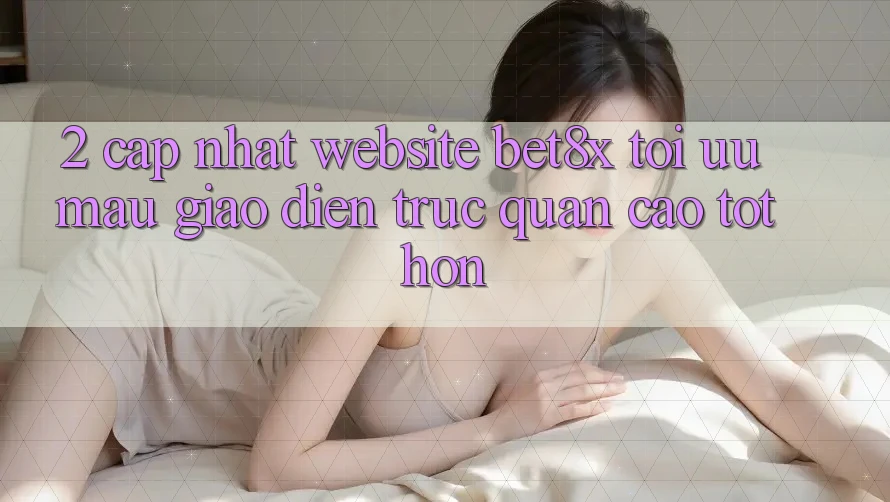 2. Cập Nhật Website bet8x: Tối Ưu Mau, Giao Diện Trực Quan Cao tốt hơn