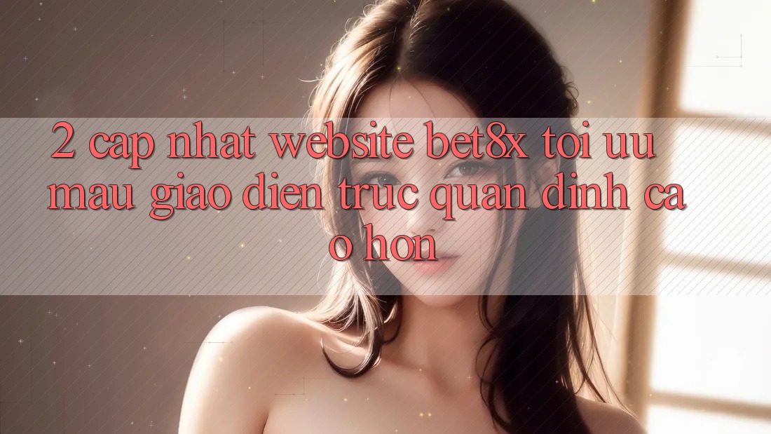 2. Cập Nhật Website bet8x: Tối Ưu Mau, Giao Diện Trực Quan Đỉnh cao hơn