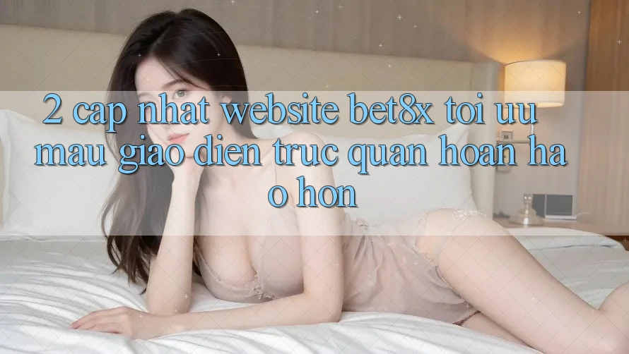2. Cập Nhật Website bet8x: Tối Ưu Mau, Giao Diện Trực Quan Hoàn hảo hơn