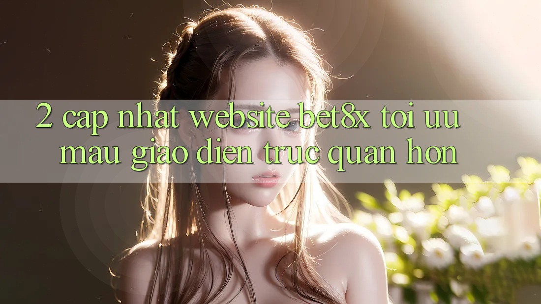2. Cập Nhật Website bet8x: Tối Ưu Mau, Giao Diện Trực Quan Hơn