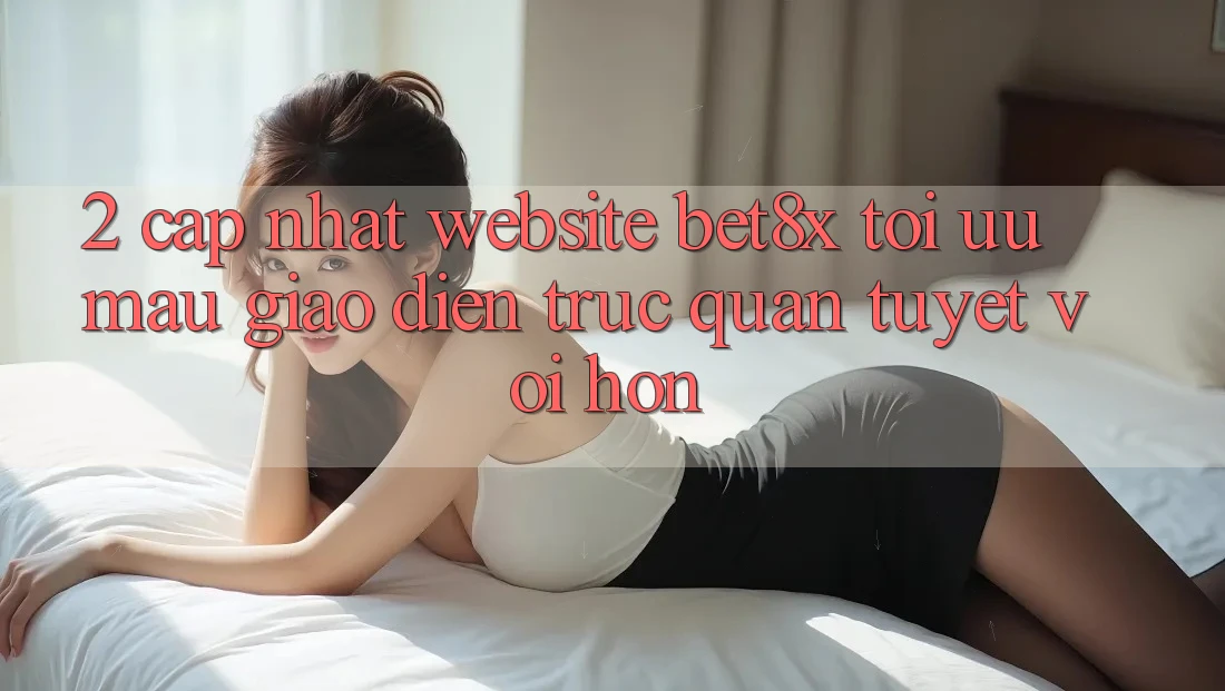 2. Cập Nhật Website bet8x: Tối Ưu Mau, Giao Diện Trực Quan Tuyệt vời hơn 2. Cập Nhật Website bet8x: Tối Ưu Mau, Giao Diện Trực Quan Tuyệt vời hơn