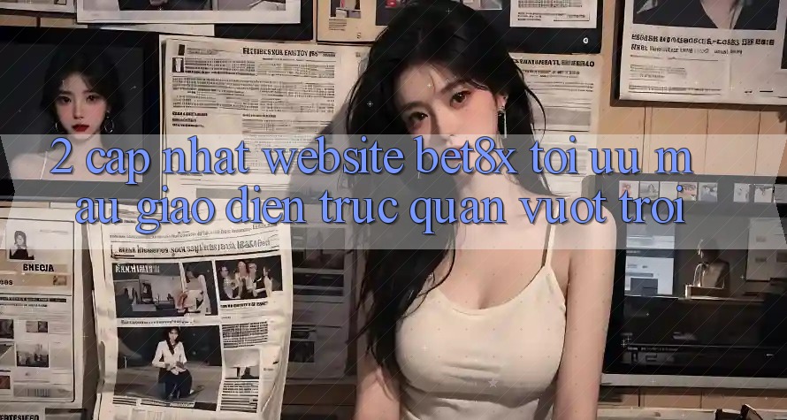 2. Cập Nhật Website bet8x: Tối Ưu Mau, Giao Diện Trực Quan Vượt trội