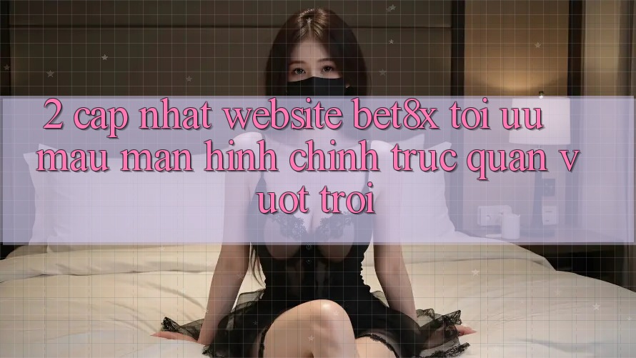 2. Cập Nhật Website bet8x: Tối Ưu Mau, Màn hình chính Trực Quan Vượt trội