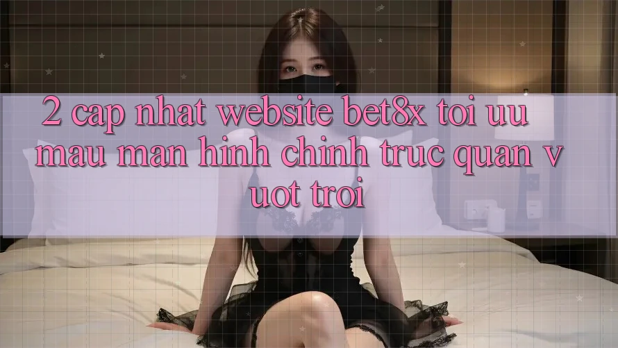 2. Cập Nhật Website bet8x: Tối Ưu Mau, Màn hình chính Trực Quan Vượt trội