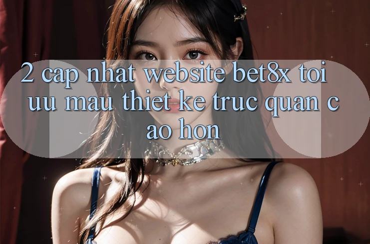 2. Cập Nhật Website bet8x: Tối Ưu Mau, Thiết kế Trực Quan Cao hơn