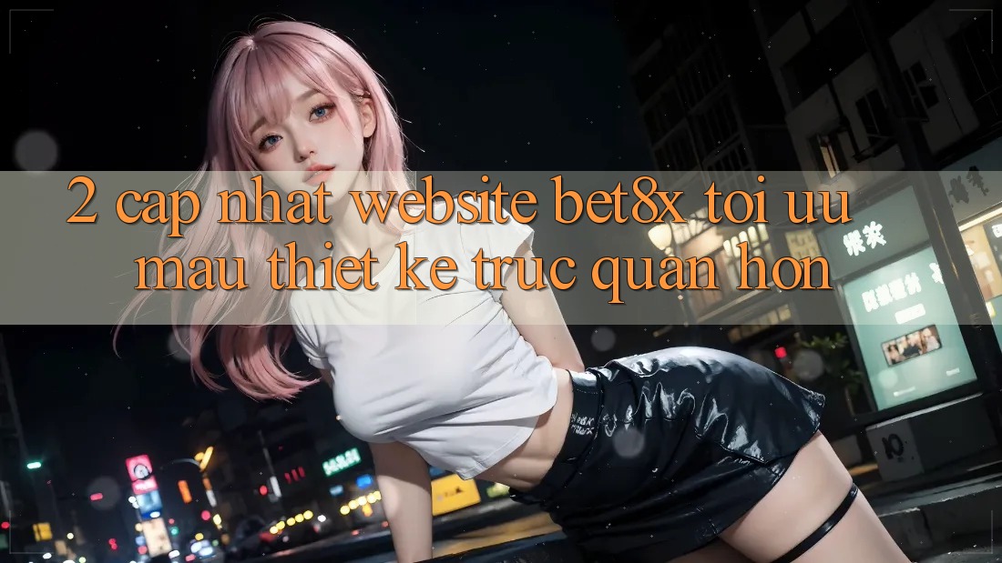 2. Cập Nhật Website bet8x: Tối Ưu Mau, Thiết kế Trực Quan Hơn